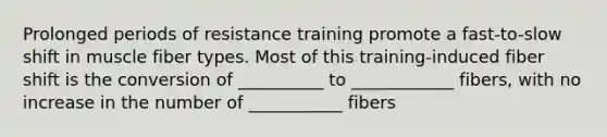 Prolonged periods of resistance training promote a fast-to-slow shift in muscle fiber types. Most of this training-induced fiber shift is the conversion of __________ to ____________ fibers, with no increase in the number of ___________ fibers