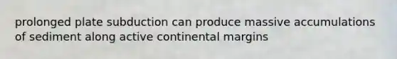 prolonged plate subduction can produce massive accumulations of sediment along active continental margins