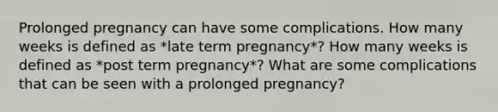 Prolonged pregnancy can have some complications. How many weeks is defined as *late term pregnancy*? How many weeks is defined as *post term pregnancy*? What are some complications that can be seen with a prolonged pregnancy?