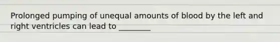 Prolonged pumping of unequal amounts of blood by the left and right ventricles can lead to ________