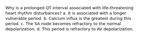 Why is a prolonged QT interval associated with life-threatening heart rhythm disturbances? a. It is associated with a longer vulnerable period. b. Calcium influx is the greatest during this period. c. The SA node becomes refractory to the normal depolarization. d. This period is refractory to AV depolarization.