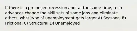 If there is a prolonged recession and, at the same time, tech advances change the skill sets of some jobs and eliminate others, what type of unemployment gets larger A) Seasonal B) Frictional C) Structural D) Unemployed