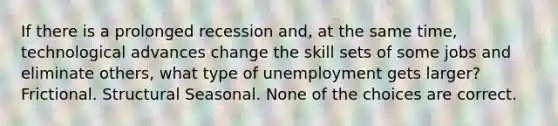 If there is a prolonged recession and, at the same time, technological advances change the skill sets of some jobs and eliminate others, what type of unemployment gets larger? Frictional. Structural Seasonal. None of the choices are correct.