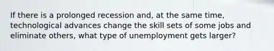 If there is a prolonged recession and, at the same time, technological advances change the skill sets of some jobs and eliminate others, what type of unemployment gets larger?