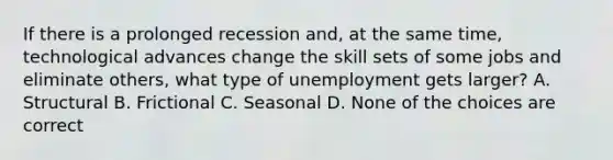 If there is a prolonged recession and, at the same time, technological advances change the skill sets of some jobs and eliminate others, what type of unemployment gets larger? A. Structural B. Frictional C. Seasonal D. None of the choices are correct