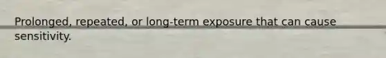 Prolonged, repeated, or long-term exposure that can cause sensitivity.