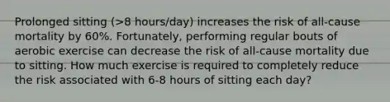 Prolonged sitting (>8 hours/day) increases the risk of all-cause mortality by 60%. Fortunately, performing regular bouts of aerobic exercise can decrease the risk of all-cause mortality due to sitting. How much exercise is required to completely reduce the risk associated with 6-8 hours of sitting each day?