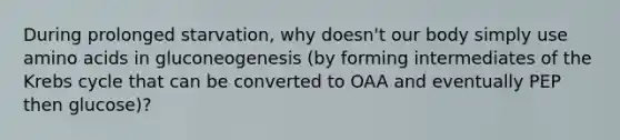 During prolonged starvation, why doesn't our body simply use amino acids in gluconeogenesis (by forming intermediates of the Krebs cycle that can be converted to OAA and eventually PEP then glucose)?