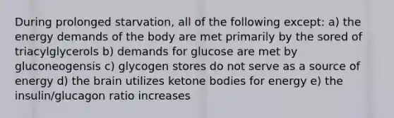 During prolonged starvation, all of the following except: a) the energy demands of the body are met primarily by the sored of triacylglycerols b) demands for glucose are met by gluconeogensis c) glycogen stores do not serve as a source of energy d) the brain utilizes ketone bodies for energy e) the insulin/glucagon ratio increases