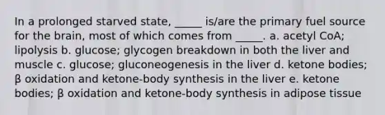 In a prolonged starved state, _____ is/are the primary fuel source for the brain, most of which comes from _____. a. acetyl CoA; lipolysis b. glucose; glycogen breakdown in both the liver and muscle c. glucose; gluconeogenesis in the liver d. ketone bodies; β oxidation and ketone-body synthesis in the liver e. ketone bodies; β oxidation and ketone-body synthesis in adipose tissue