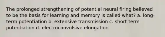 The prolonged strengthening of potential neural firing believed to be the basis for learning and memory is called what? a. long-term potentiation b. extensive transmission c. short-term potentiation d. electroconvulsive elongation