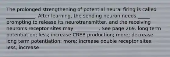 The prolonged strengthening of potential neural firing is called ____________. After learning, the sending neuron needs _____ prompting to release its neurotransmitter, and the receiving neuron's receptor sites may __________. See page 269. long term potentiation; less; increase CREB production; more; decrease long term potentiation; more; increase double receptor sites; less; increase