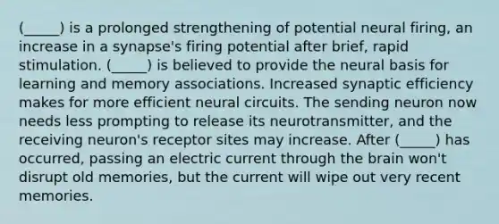 (_____) is a prolonged strengthening of potential neural firing, an increase in a synapse's firing potential after brief, rapid stimulation. (_____) is believed to provide the neural basis for learning and memory associations. Increased synaptic efficiency makes for more efficient neural circuits. The sending neuron now needs less prompting to release its neurotransmitter, and the receiving neuron's receptor sites may increase. After (_____) has occurred, passing an electric current through the brain won't disrupt old memories, but the current will wipe out very recent memories.