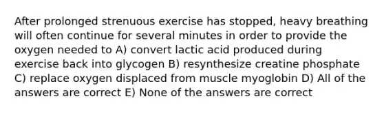 After prolonged strenuous exercise has stopped, heavy breathing will often continue for several minutes in order to provide the oxygen needed to A) convert lactic acid produced during exercise back into glycogen B) resynthesize creatine phosphate C) replace oxygen displaced from muscle myoglobin D) All of the answers are correct E) None of the answers are correct