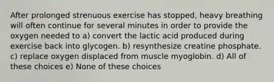 After prolonged strenuous exercise has stopped, heavy breathing will often continue for several minutes in order to provide the oxygen needed to a) convert the lactic acid produced during exercise back into glycogen. b) resynthesize creatine phosphate. c) replace oxygen displaced from muscle myoglobin. d) All of these choices e) None of these choices