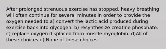 After prolonged strenuous exercise has stopped, heavy breathing will often continue for several minutes in order to provide the oxygen needed to a) convert the lactic acid produced during exercise back into glycogen. b) resynthesize creatine phosphate. c) replace oxygen displaced from muscle myoglobin. d)All of these choices e) None of these choices