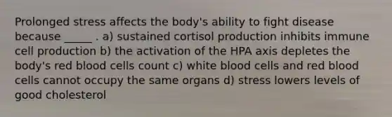 Prolonged stress affects the body's ability to fight disease because _____ . a) sustained cortisol production inhibits immune cell production b) the activation of the HPA axis depletes the body's red blood cells count c) white blood cells and red blood cells cannot occupy the same organs d) stress lowers levels of good cholesterol