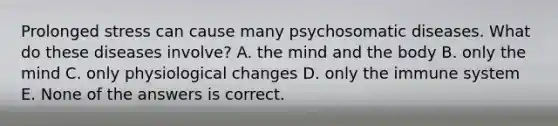 Prolonged stress can cause many psychosomatic diseases. What do these diseases involve? A. the mind and the body B. only the mind C. only physiological changes D. only the immune system E. None of the answers is correct.