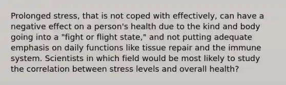 Prolonged stress, that is not coped with effectively, can have a negative effect on a person's health due to the kind and body going into a "fight or flight state," and not putting adequate emphasis on daily functions like tissue repair and the immune system. Scientists in which field would be most likely to study the correlation between stress levels and overall health?