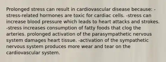 Prolonged stress can result in cardiovascular disease because: -stress-related hormones are toxic for cardiac cells. -stress can increase blood pressure which leads to heart attacks and strokes. -stress increases consumption of fatty foods that clog the arteries. prolonged activation of the parasympathetic nervous system damages heart tissue. -activation of the sympathetic nervous system produces more wear and tear on the cardiovascular system.