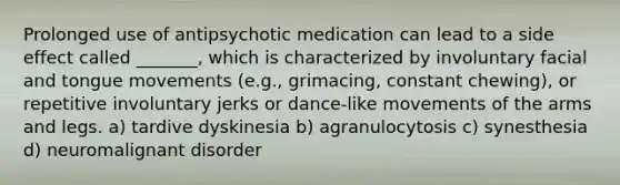 Prolonged use of antipsychotic medication can lead to a side effect called _______, which is characterized by involuntary facial and tongue movements (e.g., grimacing, constant chewing), or repetitive involuntary jerks or dance-like movements of the arms and legs. a) tardive dyskinesia b) agranulocytosis c) synesthesia d) neuromalignant disorder