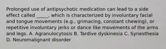 Prolonged use of antipsychotic medication can lead to a side effect called _____, which is characterized by involuntary facial and tongue movements (e.g., grimacing, constant chewing), or repetitive involuntary jerks or dance like movements of the arms and legs. A. Agranulocytosis B. Tardive dyskinesia C. Synesthesia D. Neuromalignant disorder