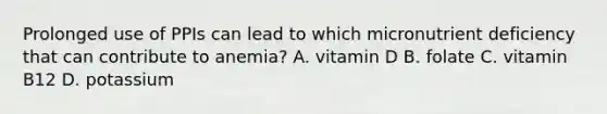 Prolonged use of PPIs can lead to which micronutrient deficiency that can contribute to anemia? A. vitamin D B. folate C. vitamin B12 D. potassium