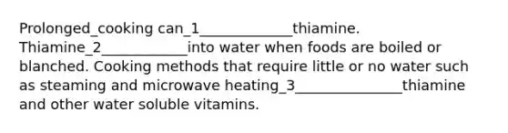 Prolonged_cooking can_1_____________thiamine. Thiamine_2____________into water when foods are boiled or blanched. Cooking methods that require little or no water such as steaming and microwave heating_3_______________thiamine and other water soluble vitamins.