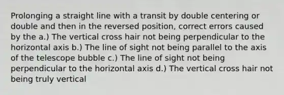 Prolonging a straight line with a transit by double centering or double and then in the reversed position, correct errors caused by the a.) The vertical cross hair not being perpendicular to the horizontal axis b.) The line of sight not being parallel to the axis of the telescope bubble c.) The line of sight not being perpendicular to the horizontal axis d.) The vertical cross hair not being truly vertical