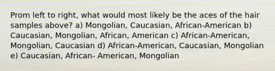 Prom left to right, what would most likely be the aces of the hair samples above? a) Mongolian, Caucasian, African-American b) Caucasian, Mongolian, African, American c) African-American, Mongolian, Caucasian d) African-American, Caucasian, Mongolian e) Caucasian, African- American, Mongolian