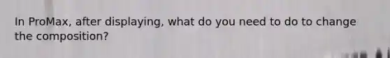 In ProMax, after displaying, what do you need to do to change the composition?