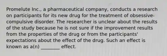 Promelute Inc., a pharmaceutical company, conducts a research on participants for its new drug for the treatment of obsessive-compulsive disorder. The researcher is unclear about the results of the study because he is not sure if the improvement results from the properties of the drug or from the participants' expectations about the effect of the drug. Such an effect is known as a(n) ________ effect.