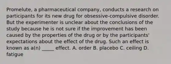 Promelute, a pharmaceutical company, conducts a research on participants for its new drug for obsessive-compulsive disorder. But the experimenter is unclear about the conclusions of the study because he is not sure if the improvement has been caused by the properties of the drug or by the participants' expectations about the effect of the drug. Such an effect is known as a(n) _____ effect. A. order B. placebo C. ceiling D. fatigue