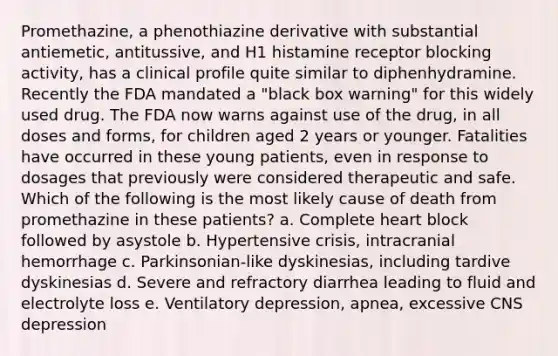 Promethazine, a phenothiazine derivative with substantial antiemetic, antitussive, and H1 histamine receptor blocking activity, has a clinical profile quite similar to diphenhydramine. Recently the FDA mandated a "black box warning" for this widely used drug. The FDA now warns against use of the drug, in all doses and forms, for children aged 2 years or younger. Fatalities have occurred in these young patients, even in response to dosages that previously were considered therapeutic and safe. Which of the following is the most likely cause of death from promethazine in these patients? a. Complete heart block followed by asystole b. Hypertensive crisis, intracranial hemorrhage c. Parkinsonian-like dyskinesias, including tardive dyskinesias d. Severe and refractory diarrhea leading to fluid and electrolyte loss e. Ventilatory depression, apnea, excessive CNS depression