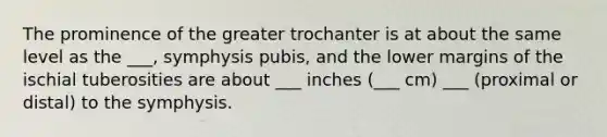 The prominence of the greater trochanter is at about the same level as the ___, symphysis pubis, and the lower margins of the ischial tuberosities are about ___ inches (___ cm) ___ (proximal or distal) to the symphysis.