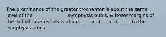 The prominence of the greater trochanter is about the same level of the ______________ symphysis pubis, & lower margins of the ischial tuberosities is about ____ in. (____cm)_____ to the symphysis pubis.