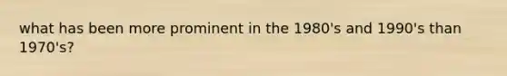 what has been more prominent in the 1980's and 1990's than 1970's?