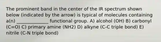 The prominent band in the center of the IR spectrum shown below (indicated by the arrow) is typical of molecules containing a(n) ______________ functional group. A) alcohol (OH) B) carbonyl (C=O) C) primary amine (NH2) D) alkyne (C-C triple bond) E) nitrile (C-N triple bond)