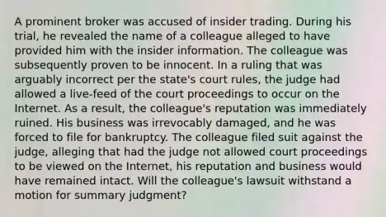 A prominent broker was accused of insider trading. During his trial, he revealed the name of a colleague alleged to have provided him with the insider information. The colleague was subsequently proven to be innocent. In a ruling that was arguably incorrect per the state's court rules, the judge had allowed a live-feed of the court proceedings to occur on the Internet. As a result, the colleague's reputation was immediately ruined. His business was irrevocably damaged, and he was forced to file for bankruptcy. The colleague filed suit against the judge, alleging that had the judge not allowed court proceedings to be viewed on the Internet, his reputation and business would have remained intact. Will the colleague's lawsuit withstand a motion for summary judgment?