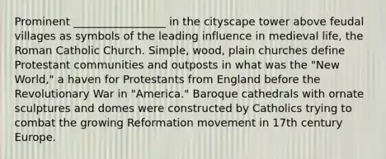 Prominent _________________ in the cityscape tower above feudal villages as symbols of the leading influence in medieval life, the Roman Catholic Church. Simple, wood, plain churches define Protestant communities and outposts in what was the "New World," a haven for Protestants from England before the Revolutionary War in "America." Baroque cathedrals with ornate sculptures and domes were constructed by Catholics trying to combat the growing Reformation movement in 17th century Europe.