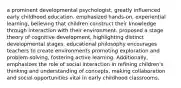 a prominent developmental psychologist, greatly influenced early childhood education. emphasized hands-on, experiential learning, believing that children construct their knowledge through interaction with their environment. proposed a stage theory of cognitive development, highlighting distinct developmental stages. educational philosophy encourages teachers to create environments promoting exploration and problem-solving, fostering active learning. Additionally, emphasizes the role of social interaction in refining children's thinking and understanding of concepts, making collaboration and social opportunities vital in early childhood classrooms.