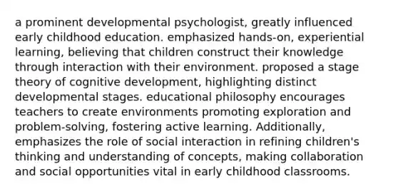 a prominent developmental psychologist, greatly influenced early childhood education. emphasized hands-on, experiential learning, believing that children construct their knowledge through interaction with their environment. proposed a stage theory of cognitive development, highlighting distinct developmental stages. educational philosophy encourages teachers to create environments promoting exploration and problem-solving, fostering active learning. Additionally, emphasizes the role of social interaction in refining children's thinking and understanding of concepts, making collaboration and social opportunities vital in early childhood classrooms.