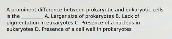 A prominent difference between prokaryotic and eukaryotic cells is the _________ A. Larger size of prokaryotes B. Lack of pigmentation in eukaryotes C. Presence of a nucleus in eukaryotes D. Presence of a cell wall in prokaryotes