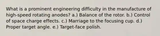 What is a prominent engineering difficulty in the manufacture of high-speed rotating anodes? a.) Balance of the rotor. b.) Control of space charge effects. c.) Marriage to the focusing cup. d.) Proper target angle. e.) Target-face polish.