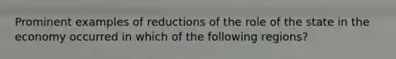 Prominent examples of reductions of the role of the state in the economy occurred in which of the following regions?