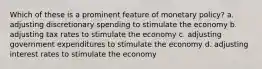 ​Which of these is a prominent feature of monetary policy? a. adjusting discretionary spending to stimulate the economy b. ​adjusting tax rates to stimulate the economy c. ​adjusting government expenditures to stimulate the economy d. ​adjusting interest rates to stimulate the economy