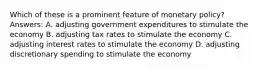 Which of these is a prominent feature of monetary policy? Answers: A. adjusting government expenditures to stimulate the economy B. adjusting tax rates to stimulate the economy C. adjusting interest rates to stimulate the economy D. adjusting discretionary spending to stimulate the economy