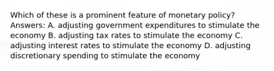 Which of these is a prominent feature of monetary policy? Answers: A. adjusting government expenditures to stimulate the economy B. adjusting tax rates to stimulate the economy C. adjusting interest rates to stimulate the economy D. adjusting discretionary spending to stimulate the economy