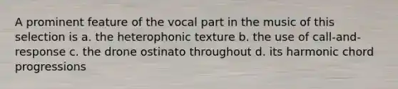 A prominent feature of the vocal part in the music of this selection is a. the heterophonic texture b. the use of call-and-response c. the drone ostinato throughout d. its harmonic chord progressions