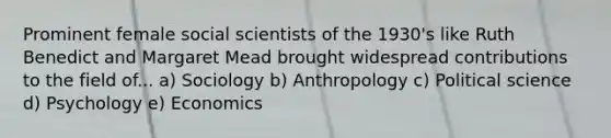 Prominent female social scientists of the 1930's like Ruth Benedict and Margaret Mead brought widespread contributions to the field of... a) Sociology b) Anthropology c) Political science d) Psychology e) Economics